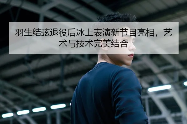 羽生结弦退役后冰上表演新节目亮相，艺术与技术完美结合